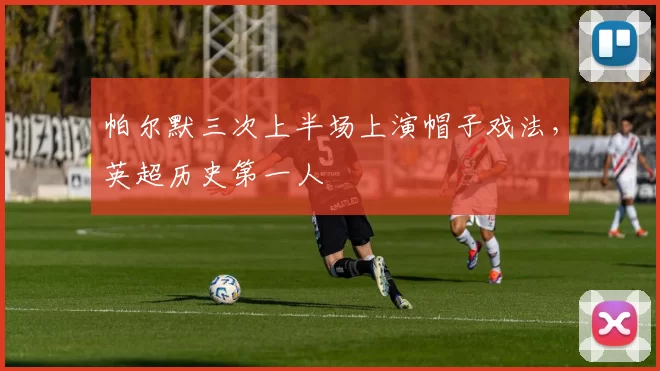 帕尔默三次上半场上演帽子戏法，英超历史第一人