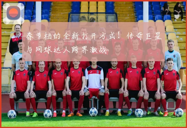 春节档的全新打开方式！传奇巨星与网球达人跨界激战